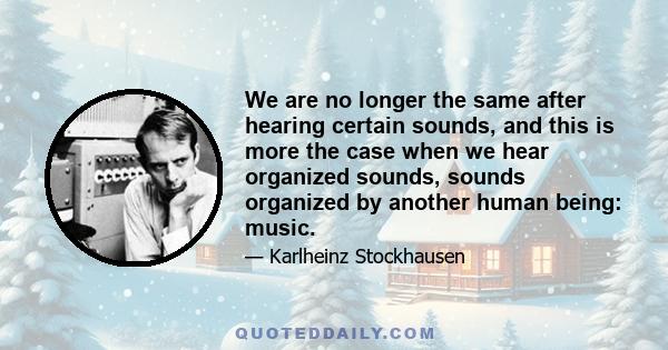 We are no longer the same after hearing certain sounds, and this is more the case when we hear organized sounds, sounds organized by another human being: music.