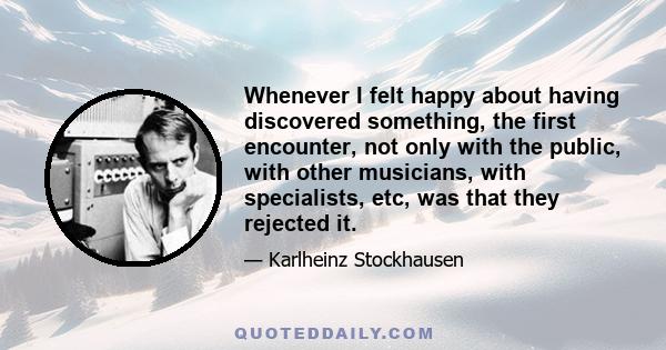 Whenever I felt happy about having discovered something, the first encounter, not only with the public, with other musicians, with specialists, etc, was that they rejected it.