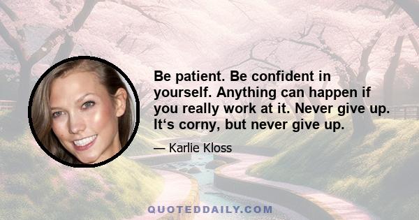 Be patient. Be confident in yourself. Anything can happen if you really work at it. Never give up. It‘s corny, but never give up.