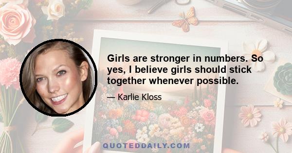 Girls are stronger in numbers. So yes, I believe girls should stick together whenever possible.