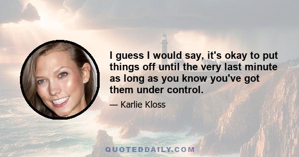 I guess I would say, it's okay to put things off until the very last minute as long as you know you've got them under control.