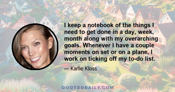 I keep a notebook of the things I need to get done in a day, week, month along with my overarching goals. Whenever I have a couple moments on set or on a plane, I work on ticking off my to-do list.