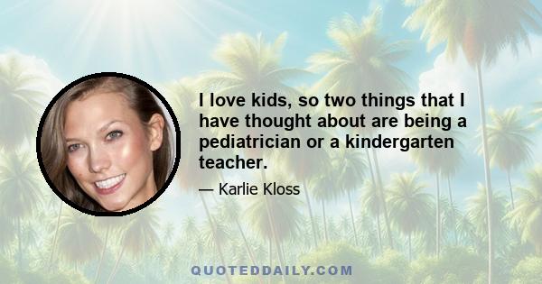 I love kids, so two things that I have thought about are being a pediatrician or a kindergarten teacher.