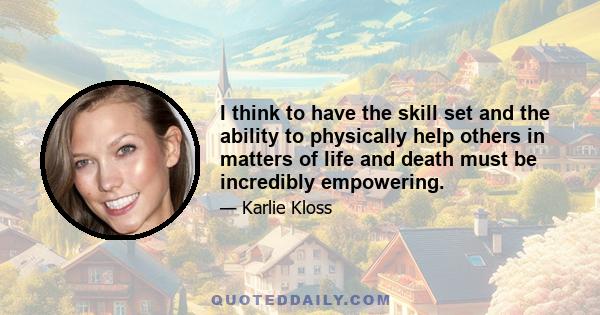 I think to have the skill set and the ability to physically help others in matters of life and death must be incredibly empowering.