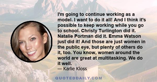 I'm going to continue working as a model. I want to do it all! And I think it's possible to keep working while you go to school. Christy Turlington did it. Natalie Portman did it. Emma Watson just did it! And those are