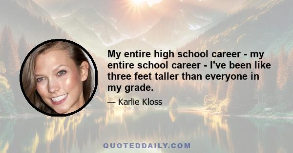 My entire high school career - my entire school career - I've been like three feet taller than everyone in my grade.