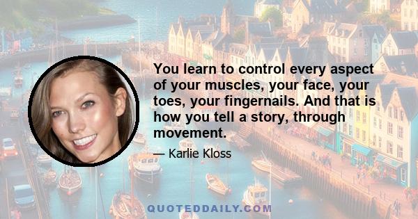 You learn to control every aspect of your muscles, your face, your toes, your fingernails. And that is how you tell a story, through movement.