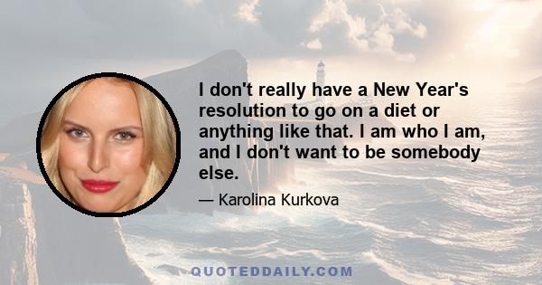 I don't really have a New Year's resolution to go on a diet or anything like that. I am who I am, and I don't want to be somebody else.