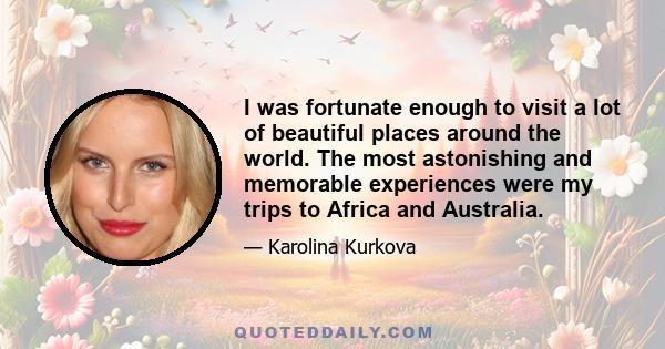 I was fortunate enough to visit a lot of beautiful places around the world. The most astonishing and memorable experiences were my trips to Africa and Australia.