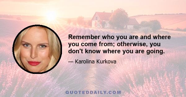 Remember who you are and where you come from; otherwise, you don't know where you are going.