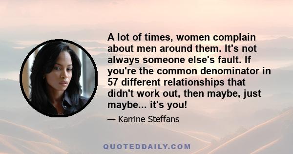 A lot of times, women complain about men around them. It's not always someone else's fault. If you're the common denominator in 57 different relationships that didn't work out, then maybe, just maybe... it's you!