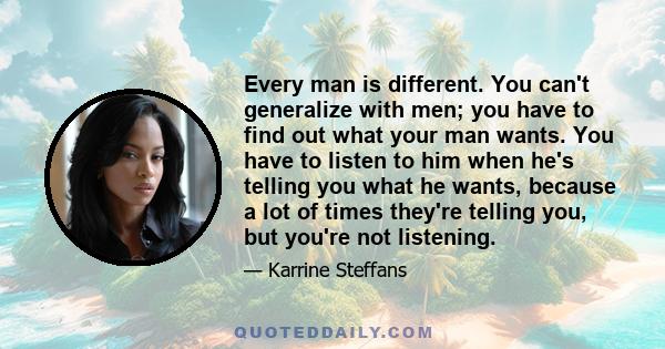 Every man is different. You can't generalize with men; you have to find out what your man wants. You have to listen to him when he's telling you what he wants, because a lot of times they're telling you, but you're not