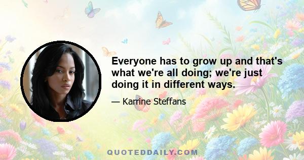 Everyone has to grow up and that's what we're all doing; we're just doing it in different ways.