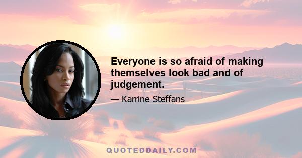 Everyone is so afraid of making themselves look bad and of judgement.