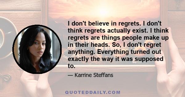 I don't believe in regrets. I don't think regrets actually exist. I think regrets are things people make up in their heads. So, I don't regret anything. Everything turned out exactly the way it was supposed to.