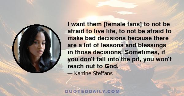 I want them [female fans] to not be afraid to live life, to not be afraid to make bad decisions because there are a lot of lessons and blessings in those decisions. Sometimes, if you don't fall into the pit, you won't