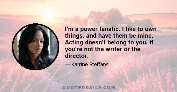 I'm a power fanatic. I like to own things, and have them be mine. Acting doesn't belong to you, if you're not the writer or the director.