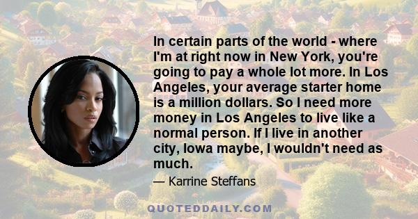 In certain parts of the world - where I'm at right now in New York, you're going to pay a whole lot more. In Los Angeles, your average starter home is a million dollars. So I need more money in Los Angeles to live like