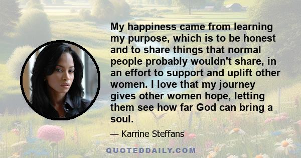 My happiness came from learning my purpose, which is to be honest and to share things that normal people probably wouldn't share, in an effort to support and uplift other women. I love that my journey gives other women