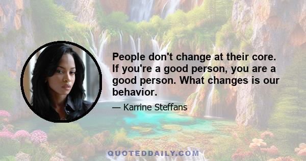 People don't change at their core. If you're a good person, you are a good person. What changes is our behavior.