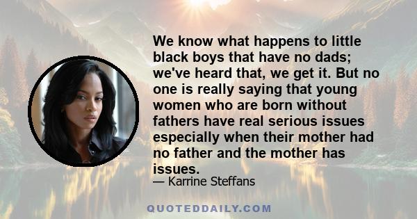 We know what happens to little black boys that have no dads; we've heard that, we get it. But no one is really saying that young women who are born without fathers have real serious issues especially when their mother