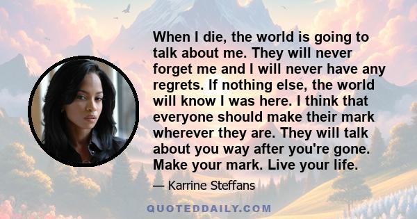 When I die, the world is going to talk about me. They will never forget me and I will never have any regrets. If nothing else, the world will know I was here. I think that everyone should make their mark wherever they