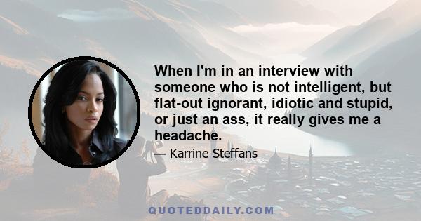 When I'm in an interview with someone who is not intelligent, but flat-out ignorant, idiotic and stupid, or just an ass, it really gives me a headache.