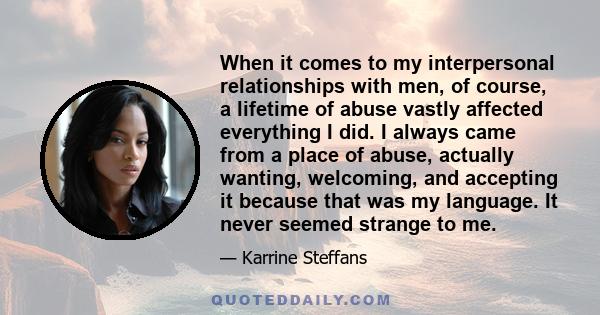 When it comes to my interpersonal relationships with men, of course, a lifetime of abuse vastly affected everything I did. I always came from a place of abuse, actually wanting, welcoming, and accepting it because that