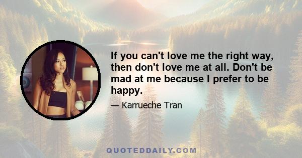 If you can't love me the right way, then don't love me at all. Don't be mad at me because I prefer to be happy.