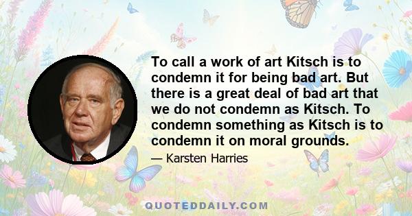 To call a work of art Kitsch is to condemn it for being bad art. But there is a great deal of bad art that we do not condemn as Kitsch. To condemn something as Kitsch is to condemn it on moral grounds.