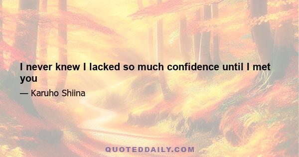 I never knew I lacked so much confidence until I met you