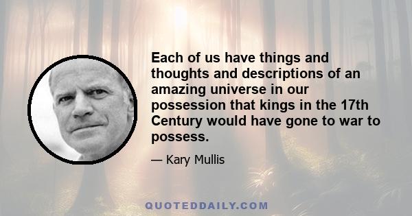 Each of us have things and thoughts and descriptions of an amazing universe in our possession that kings in the 17th Century would have gone to war to possess.