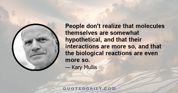 People don't realize that molecules themselves are somewhat hypothetical, and that their interactions are more so, and that the biological reactions are even more so.