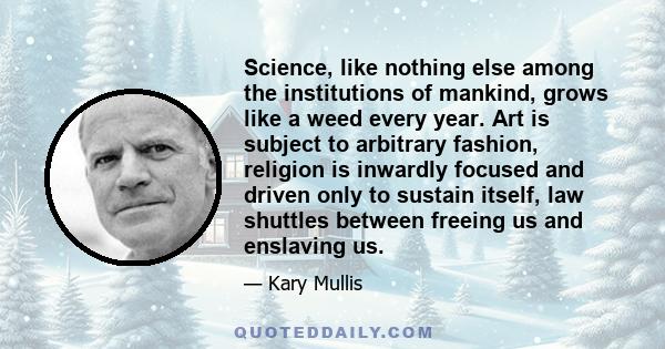 Science, like nothing else among the institutions of mankind, grows like a weed every year. Art is subject to arbitrary fashion, religion is inwardly focused and driven only to sustain itself, law shuttles between