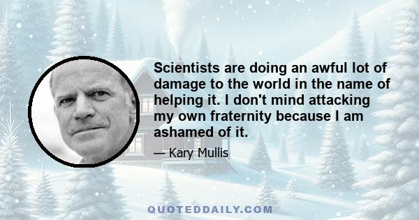 Scientists are doing an awful lot of damage to the world in the name of helping it. I don't mind attacking my own fraternity because I am ashamed of it.