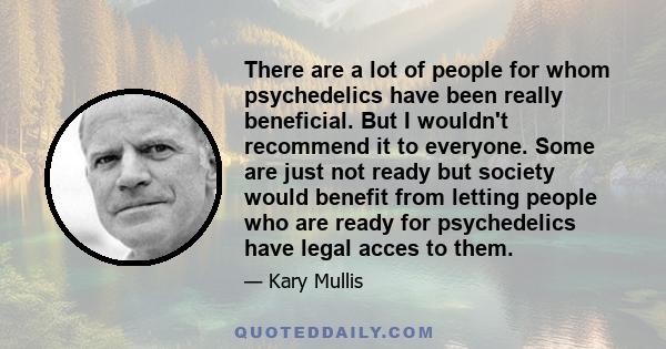 There are a lot of people for whom psychedelics have been really beneficial. But I wouldn't recommend it to everyone. Some are just not ready but society would benefit from letting people who are ready for psychedelics