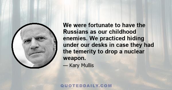 We were fortunate to have the Russians as our childhood enemies. We practiced hiding under our desks in case they had the temerity to drop a nuclear weapon.