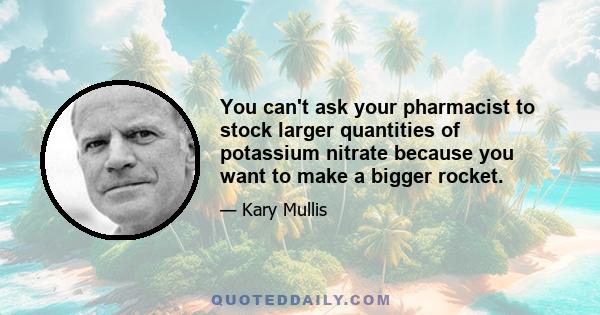 You can't ask your pharmacist to stock larger quantities of potassium nitrate because you want to make a bigger rocket.