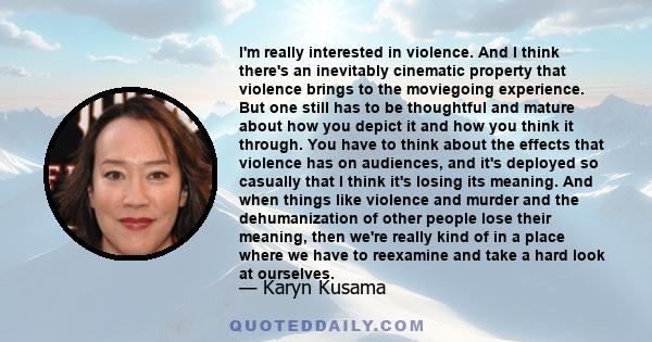 I'm really interested in violence. And I think there's an inevitably cinematic property that violence brings to the moviegoing experience. But one still has to be thoughtful and mature about how you depict it and how