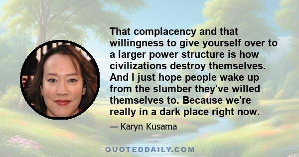 That complacency and that willingness to give yourself over to a larger power structure is how civilizations destroy themselves. And I just hope people wake up from the slumber they've willed themselves to. Because