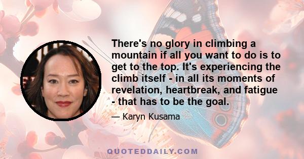 There's no glory in climbing a mountain if all you want to do is to get to the top. It's experiencing the climb itself - in all its moments of revelation, heartbreak, and fatigue - that has to be the goal.