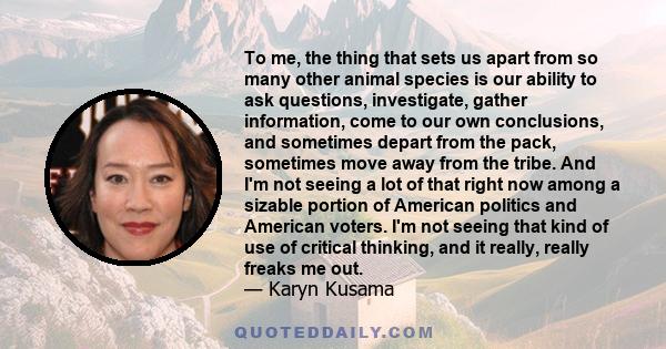 To me, the thing that sets us apart from so many other animal species is our ability to ask questions, investigate, gather information, come to our own conclusions, and sometimes depart from the pack, sometimes move