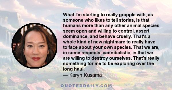 What I'm starting to really grapple with, as someone who likes to tell stories, is that humans more than any other animal species seem open and willing to control, assert dominance, and behave cruelly. That's a whole