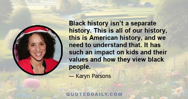 Black history isn’t a separate history. This is all of our history, this is American history, and we need to understand that. It has such an impact on kids and their values and how they view black people.