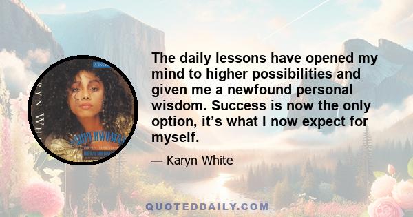 The daily lessons have opened my mind to higher possibilities and given me a newfound personal wisdom. Success is now the only option, it’s what I now expect for myself.