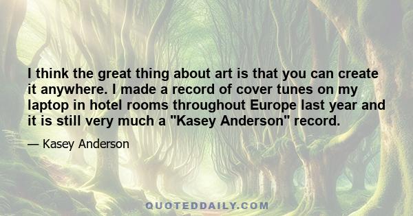 I think the great thing about art is that you can create it anywhere. I made a record of cover tunes on my laptop in hotel rooms throughout Europe last year and it is still very much a Kasey Anderson record.