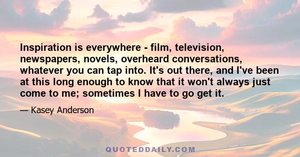 Inspiration is everywhere - film, television, newspapers, novels, overheard conversations, whatever you can tap into. It's out there, and I've been at this long enough to know that it won't always just come to me;