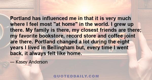 Portland has influenced me in that it is very much where I feel most at home in the world. I grew up there. My family is there, my closest friends are there; my favorite bookstore, record store and coffee joint are