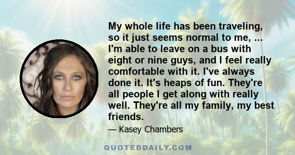 My whole life has been traveling, so it just seems normal to me, ... I'm able to leave on a bus with eight or nine guys, and I feel really comfortable with it. I've always done it. It's heaps of fun. They're all people