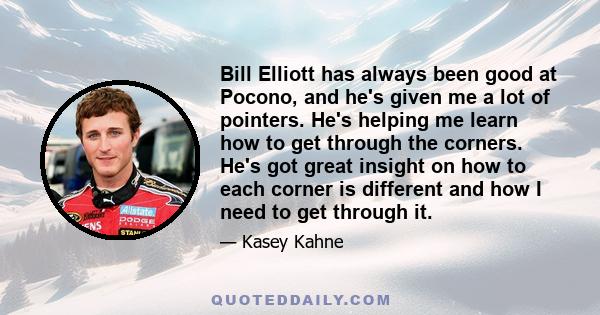 Bill Elliott has always been good at Pocono, and he's given me a lot of pointers. He's helping me learn how to get through the corners. He's got great insight on how to each corner is different and how I need to get